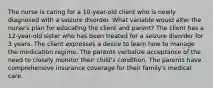 The nurse is caring for a 10-year-old client who is newly diagnosed with a seizure disorder. What variable would alter the nurse's plan for educating the client and parent? The client has a 12-year-old sister who has been treated for a seizure disorder for 3 years. The client expresses a desire to learn how to manage the medication regime. The parents verbalize acceptance of the need to closely monitor their child's condition. The parents have comprehensive insurance coverage for their family's medical care.