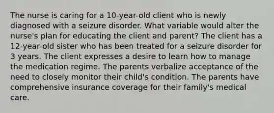 The nurse is caring for a 10-year-old client who is newly diagnosed with a seizure disorder. What variable would alter the nurse's plan for educating the client and parent? The client has a 12-year-old sister who has been treated for a seizure disorder for 3 years. The client expresses a desire to learn how to manage the medication regime. The parents verbalize acceptance of the need to closely monitor their child's condition. The parents have comprehensive insurance coverage for their family's medical care.