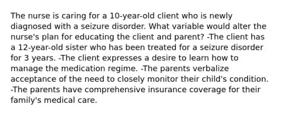 The nurse is caring for a 10-year-old client who is newly diagnosed with a seizure disorder. What variable would alter the nurse's plan for educating the client and parent? -The client has a 12-year-old sister who has been treated for a seizure disorder for 3 years. -The client expresses a desire to learn how to manage the medication regime. -The parents verbalize acceptance of the need to closely monitor their child's condition. -The parents have comprehensive insurance coverage for their family's medical care.