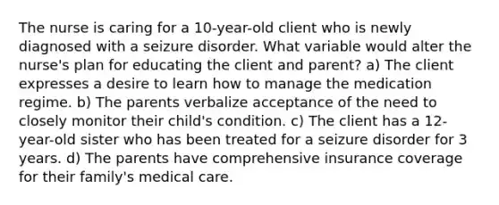 The nurse is caring for a 10-year-old client who is newly diagnosed with a seizure disorder. What variable would alter the nurse's plan for educating the client and parent? a) The client expresses a desire to learn how to manage the medication regime. b) The parents verbalize acceptance of the need to closely monitor their child's condition. c) The client has a 12-year-old sister who has been treated for a seizure disorder for 3 years. d) The parents have comprehensive insurance coverage for their family's medical care.