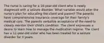 The nurse is caring for a 10-year-old client who is newly diagnosed with a seizure disorder. What variable would alter the nurse's plan for educating the client and parent? The parents have comprehensive insurance coverage for their family's medical care. The parents verbalize acceptance of the need to closely monitor their child's condition. The client expresses a desire to learn how to manage the medication regime. The client has a 12-year-old sister who has been treated for a seizure disorder for 3 years.