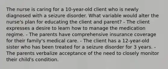 The nurse is caring for a 10-year-old client who is newly diagnosed with a seizure disorder. What variable would alter the nurse's plan for educating the client and parent? - The client expresses a desire to learn how to manage the medication regime. - The parents have comprehensive insurance coverage for their family's medical care. - The client has a 12-year-old sister who has been treated for a seizure disorder for 3 years. - The parents verbalize acceptance of the need to closely monitor their child's condition.