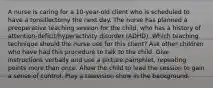 A nurse is caring for a​ 10-year-old client who is scheduled to have a tonsillectomy the next day. The nurse has planned a preoperative teaching session for the​ child, who has a history of​ attention-deficit/hyperactivity disorder​ (ADHD). Which teaching technique should the nurse use for this​ client? Ask other children who have had this procedure to talk to the child. Give instructions verbally and use a picture​ pamphlet, repeating points more than once. Allow the child to lead the session to gain a sense of control. Play a television show in the background.