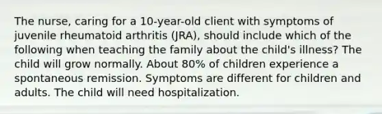 The nurse, caring for a 10-year-old client with symptoms of juvenile rheumatoid arthritis (JRA), should include which of the following when teaching the family about the child's illness? The child will grow normally. About 80% of children experience a spontaneous remission. Symptoms are different for children and adults. The child will need hospitalization.