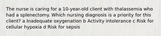 The nurse is caring for a​ 10-year-old client with thalassemia who had a splenectomy. Which nursing diagnosis is a priority for this​ client? a Inadequate oxygenation b Activity intolerance c Risk for cellular hypoxia d Risk for sepsis