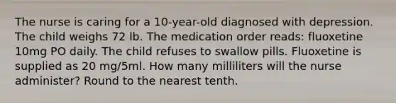 The nurse is caring for a 10-year-old diagnosed with depression. The child weighs 72 lb. The medication order reads: fluoxetine 10mg PO daily. The child refuses to swallow pills. Fluoxetine is supplied as 20 mg/5ml. How many milliliters will the nurse administer? Round to the nearest tenth.