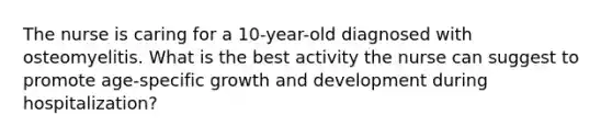 The nurse is caring for a 10-year-old diagnosed with osteomyelitis. What is the best activity the nurse can suggest to promote age-specific growth and development during hospitalization?