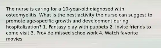 The nurse is caring for a 10-year-old diagnosed with osteomyelitis. What is the best activity the nurse can suggest to promote age-specific <a href='https://www.questionai.com/knowledge/kde2iCObwW-growth-and-development' class='anchor-knowledge'>growth and development</a> during hospitalization? 1. Fantasy play with puppets 2. Invite friends to come visit 3. Provide missed schoolwork 4. Watch favorite movies