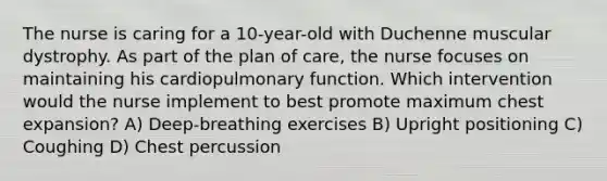 The nurse is caring for a 10-year-old with Duchenne muscular dystrophy. As part of the plan of care, the nurse focuses on maintaining his cardiopulmonary function. Which intervention would the nurse implement to best promote maximum chest expansion? A) Deep-breathing exercises B) Upright positioning C) Coughing D) Chest percussion