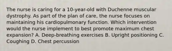 The nurse is caring for a 10-year-old with Duchenne muscular dystrophy. As part of the plan of care, the nurse focuses on maintaining his cardiopulmonary function. Which intervention would the nurse implement to best promote maximum chest expansion? A. Deep-breathing exercises B. Upright positioning C. Coughing D. Chest percussion