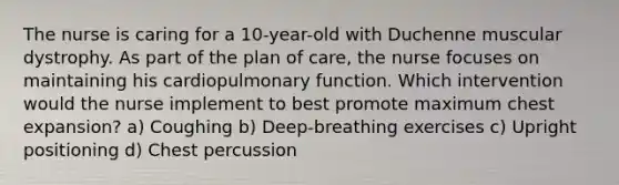 The nurse is caring for a 10-year-old with Duchenne muscular dystrophy. As part of the plan of care, the nurse focuses on maintaining his cardiopulmonary function. Which intervention would the nurse implement to best promote maximum chest expansion? a) Coughing b) Deep-breathing exercises c) Upright positioning d) Chest percussion