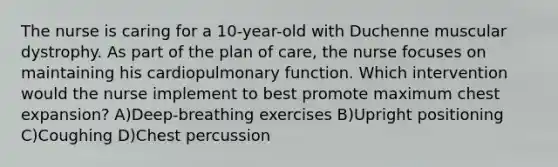 The nurse is caring for a 10-year-old with Duchenne muscular dystrophy. As part of the plan of care, the nurse focuses on maintaining his cardiopulmonary function. Which intervention would the nurse implement to best promote maximum chest expansion? A)Deep-breathing exercises B)Upright positioning C)Coughing D)Chest percussion