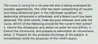 The nurse is caring for a 10-year-old who is being evaluated for possible appendicitis. The child has been complaining of nausea and sharp abdominal pain in the rightlower quadrant. An abdominal ultrasound is scheduled, and a blood count has been obtained. The child vomits, finds the pain relieved, and calls the nurse. Which of the following should be the nurse's next action? 1. Cancel the ultrasound, and obtain an order for oral Zofran. 2. Cancel the ultrasound, and prepare to administer an intravenous bolus. 3. Prepare for the probable discharge of the patient. 4. Immediately notify the physician of the child's status.