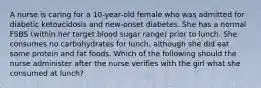 A nurse is caring for a 10-year-old female who was admitted for diabetic ketoacidosis and new-onset diabetes. She has a normal FSBS (within her target blood sugar range) prior to lunch. She consumes no carbohydrates for lunch, although she did eat some protein and fat foods. Which of the following should the nurse administer after the nurse verifies with the girl what she consumed at lunch?