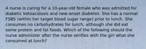 A nurse is caring for a 10-year-old female who was admitted for diabetic ketoacidosis and new-onset diabetes. She has a normal FSBS (within her target blood sugar range) prior to lunch. She consumes no carbohydrates for lunch, although she did eat some protein and fat foods. Which of the following should the nurse administer after the nurse verifies with the girl what she consumed at lunch?