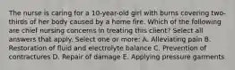 The nurse is caring for a 10-year-old girl with burns covering two-thirds of her body caused by a home fire. Which of the following are chief nursing concerns in treating this client? Select all answers that apply. Select one or more: A. Alleviating pain B. Restoration of fluid and electrolyte balance C. Prevention of contractures D. Repair of damage E. Applying pressure garments