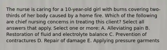 The nurse is caring for a 10-year-old girl with burns covering two-thirds of her body caused by a home fire. Which of the following are chief nursing concerns in treating this client? Select all answers that apply. Select one or more: A. Alleviating pain B. Restoration of fluid and electrolyte balance C. Prevention of contractures D. Repair of damage E. Applying pressure garments