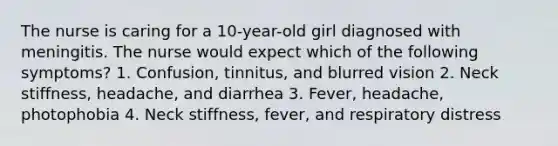 The nurse is caring for a 10-year-old girl diagnosed with meningitis. The nurse would expect which of the following symptoms? 1. Confusion, tinnitus, and blurred vision 2. Neck stiffness, headache, and diarrhea 3. Fever, headache, photophobia 4. Neck stiffness, fever, and respiratory distress