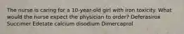 The nurse is caring for a 10-year-old girl with iron toxicity. What would the nurse expect the physician to order? Deferasirox Succimer Edetate calcium disodium Dimercaprol