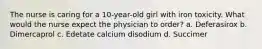 The nurse is caring for a 10-year-old girl with iron toxicity. What would the nurse expect the physician to order? a. Deferasirox b. Dimercaprol c. Edetate calcium disodium d. Succimer