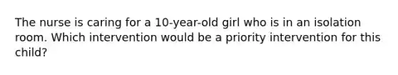 The nurse is caring for a 10-year-old girl who is in an isolation room. Which intervention would be a priority intervention for this child?