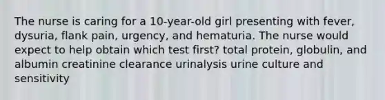 The nurse is caring for a 10-year-old girl presenting with fever, dysuria, flank pain, urgency, and hematuria. The nurse would expect to help obtain which test first? total protein, globulin, and albumin creatinine clearance urinalysis urine culture and sensitivity