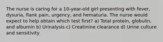 The nurse is caring for a 10-year-old girl presenting with fever, dysuria, flank pain, urgency, and hematuria. The nurse would expect to help obtain which test first? a) Total protein, globulin, and albumin b) Urinalysis c) Creatinine clearance d) Urine culture and sensitivity