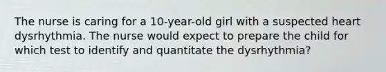 The nurse is caring for a 10-year-old girl with a suspected heart dysrhythmia. The nurse would expect to prepare the child for which test to identify and quantitate the dysrhythmia?