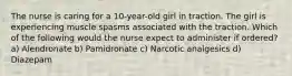 The nurse is caring for a 10-year-old girl in traction. The girl is experiencing muscle spasms associated with the traction. Which of the following would the nurse expect to administer if ordered? a) Alendronate b) Pamidronate c) Narcotic analgesics d) Diazepam