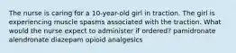 The nurse is caring for a 10-year-old girl in traction. The girl is experiencing muscle spasms associated with the traction. What would the nurse expect to administer if ordered? pamidronate alendronate diazepam opioid analgesics