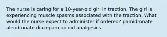 The nurse is caring for a 10-year-old girl in traction. The girl is experiencing muscle spasms associated with the traction. What would the nurse expect to administer if ordered? pamidronate alendronate diazepam opioid analgesics