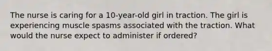 The nurse is caring for a 10-year-old girl in traction. The girl is experiencing muscle spasms associated with the traction. What would the nurse expect to administer if ordered?