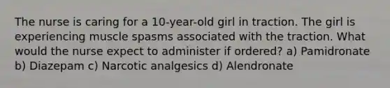 The nurse is caring for a 10-year-old girl in traction. The girl is experiencing muscle spasms associated with the traction. What would the nurse expect to administer if ordered? a) Pamidronate b) Diazepam c) Narcotic analgesics d) Alendronate