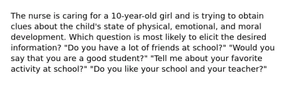 The nurse is caring for a 10-year-old girl and is trying to obtain clues about the child's state of physical, emotional, and moral development. Which question is most likely to elicit the desired information? "Do you have a lot of friends at school?" "Would you say that you are a good student?" "Tell me about your favorite activity at school?" "Do you like your school and your teacher?"