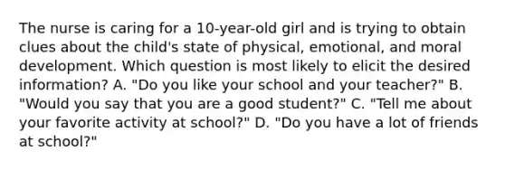 The nurse is caring for a 10-year-old girl and is trying to obtain clues about the child's state of physical, emotional, and moral development. Which question is most likely to elicit the desired information? A. "Do you like your school and your teacher?" B. "Would you say that you are a good student?" C. "Tell me about your favorite activity at school?" D. "Do you have a lot of friends at school?"