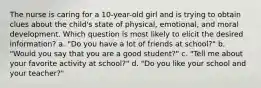 The nurse is caring for a 10-year-old girl and is trying to obtain clues about the child's state of physical, emotional, and moral development. Which question is most likely to elicit the desired information? a. "Do you have a lot of friends at school?" b. "Would you say that you are a good student?" c. "Tell me about your favorite activity at school?" d. "Do you like your school and your teacher?"