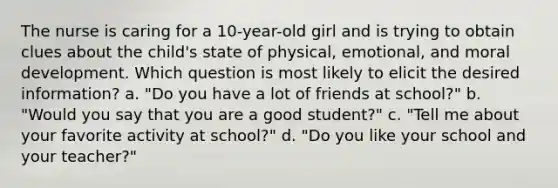 The nurse is caring for a 10-year-old girl and is trying to obtain clues about the child's state of physical, emotional, and moral development. Which question is most likely to elicit the desired information? a. "Do you have a lot of friends at school?" b. "Would you say that you are a good student?" c. "Tell me about your favorite activity at school?" d. "Do you like your school and your teacher?"