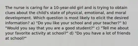 The nurse is caring for a 10-year-old girl and is trying to obtain clues about the child's state of physical, emotional, and moral development. Which question is most likely to elicit the desired information? a) "Do you like your school and your teacher?" b) "Would you say that you are a good student?" c) "Tell me about your favorite activity at school?" d) "Do you have a lot of friends at school?"