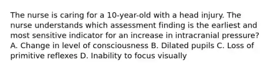 The nurse is caring for a 10-year-old with a head injury. The nurse understands which assessment finding is the earliest and most sensitive indicator for an increase in intracranial pressure? A. Change in level of consciousness B. Dilated pupils C. Loss of primitive reflexes D. Inability to focus visually