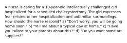 A nurse is caring for a 10-year-old intellectually challenged girl hospitalized for a scheduled cholecystectomy. The girl expresses fear related to her hospitalization and unfamiliar surroundings. How should the nurse respond? a) "Don't worry, you will be going home soon." b) "Tell me about a typical day at home." c) "Have you talked to your parents about this?" d) "Do you want some art supplies?"