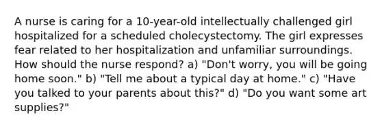 A nurse is caring for a 10-year-old intellectually challenged girl hospitalized for a scheduled cholecystectomy. The girl expresses fear related to her hospitalization and unfamiliar surroundings. How should the nurse respond? a) "Don't worry, you will be going home soon." b) "Tell me about a typical day at home." c) "Have you talked to your parents about this?" d) "Do you want some art supplies?"