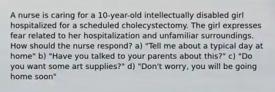 A nurse is caring for a 10-year-old intellectually disabled girl hospitalized for a scheduled cholecystectomy. The girl expresses fear related to her hospitalization and unfamiliar surroundings. How should the nurse respond? a) "Tell me about a typical day at home" b) "Have you talked to your parents about this?" c) "Do you want some art supplies?" d) "Don't worry, you will be going home soon"