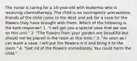 The nurse is caring for a 10-year-old with leukemia who is receiving chemotherapy. The child is on neutropenic precautions. Friends of the child come to the desk and ask for a vase for the flowers they have brought with them. Which of the following is the best response? 1. "I will get you a special vase that we use on this unit." 2. "The flowers from your garden are beautiful but should not be placed in the room at this time." 3. "As soon as I can wash a vase, I will put the flowers in it and bring it to the room." 4. "Get rid of the flowers immediately. You could harm the child."