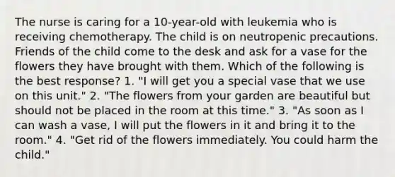 The nurse is caring for a 10-year-old with leukemia who is receiving chemotherapy. The child is on neutropenic precautions. Friends of the child come to the desk and ask for a vase for the flowers they have brought with them. Which of the following is the best response? 1. "I will get you a special vase that we use on this unit." 2. "The flowers from your garden are beautiful but should not be placed in the room at this time." 3. "As soon as I can wash a vase, I will put the flowers in it and bring it to the room." 4. "Get rid of the flowers immediately. You could harm the child."