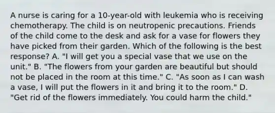 A nurse is caring for a 10-year-old with leukemia who is receiving chemotherapy. The child is on neutropenic precautions. Friends of the child come to the desk and ask for a vase for flowers they have picked from their garden. Which of the following is the best response? A. "I will get you a special vase that we use on the unit." B. "The flowers from your garden are beautiful but should not be placed in the room at this time." C. "As soon as I can wash a vase, I will put the flowers in it and bring it to the room." D. "Get rid of the flowers immediately. You could harm the child."