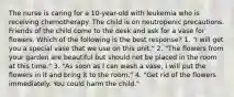 The nurse is caring for a 10-year-old with leukemia who is receiving chemotherapy. The child is on neutropenic precautions. Friends of the child come to the desk and ask for a vase for flowers. Which of the following is the best response? 1. "I will get you a special vase that we use on this unit." 2. "The flowers from your garden are beautiful but should not be placed in the room at this time." 3. "As soon as I can wash a vase, I will put the flowers in it and bring it to the room." 4. "Get rid of the flowers immediately. You could harm the child."