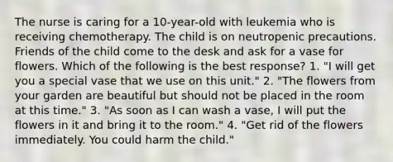 The nurse is caring for a 10-year-old with leukemia who is receiving chemotherapy. The child is on neutropenic precautions. Friends of the child come to the desk and ask for a vase for flowers. Which of the following is the best response? 1. "I will get you a special vase that we use on this unit." 2. "The flowers from your garden are beautiful but should not be placed in the room at this time." 3. "As soon as I can wash a vase, I will put the flowers in it and bring it to the room." 4. "Get rid of the flowers immediately. You could harm the child."