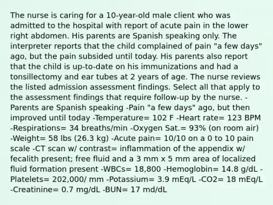 The nurse is caring for a 10-year-old male client who was admitted to the hospital with report of acute pain in the lower right abdomen. His parents are Spanish speaking only. The interpreter reports that the child complained of pain "a few days" ago, but the pain subsided until today. His parents also report that the child is up-to-date on his immunizations and had a tonsillectomy and ear tubes at 2 years of age. The nurse reviews the listed admission assessment findings. Select all that apply to the assessment findings that require follow-up by the nurse. -Parents are Spanish speaking -Pain "a few days" ago, but then improved until today -Temperature= 102 F -Heart rate= 123 BPM -Respirations= 34 breaths/min -Oxygen Sat.= 93% (on room air) -Weight= 58 lbs (26.3 kg) -Acute pain= 10/10 on a 0 to 10 pain scale -CT scan w/ contrast= inflammation of the appendix w/ fecalith present; free fluid and a 3 mm x 5 mm area of localized fluid formation present -WBCs= 18,800 -Hemoglobin= 14.8 g/dL -Platelets= 202,000/ mm -Potassium= 3.9 mEq/L -CO2= 18 mEq/L -Creatinine= 0.7 mg/dL -BUN= 17 md/dL