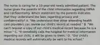 The nurse is caring for a 10-year-old newly admitted patient. The nurse gives the parents of the child information regarding HIPAA and confidentiality. Which statement by the parents indicates that they understand the laws regarding privacy and confidentiality? A. "We understand that other attending health care providers can review our child's record as needed." B. "We can't request a copy of our child's medical record because he is a minor." C. "If somebody calls the hospital for medical information regarding our child, it will be given to them." D. "Our child's medical records will automatically be sent to his school."