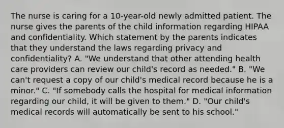 The nurse is caring for a 10-year-old newly admitted patient. The nurse gives the parents of the child information regarding HIPAA and confidentiality. Which statement by the parents indicates that they understand the laws regarding privacy and confidentiality? A. "We understand that other attending health care providers can review our child's record as needed." B. "We can't request a copy of our child's medical record because he is a minor." C. "If somebody calls the hospital for medical information regarding our child, it will be given to them." D. "Our child's medical records will automatically be sent to his school."